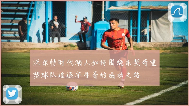 沃尔特时代湖人如何围绕东契奇重塑球队追逐字母哥的成功之路