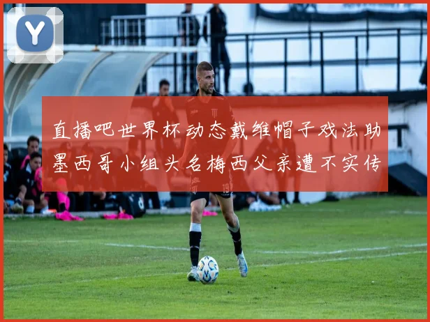 直播吧世界杯动态戴维帽子戏法助墨西哥小组头名梅西父亲遭不实传言困扰