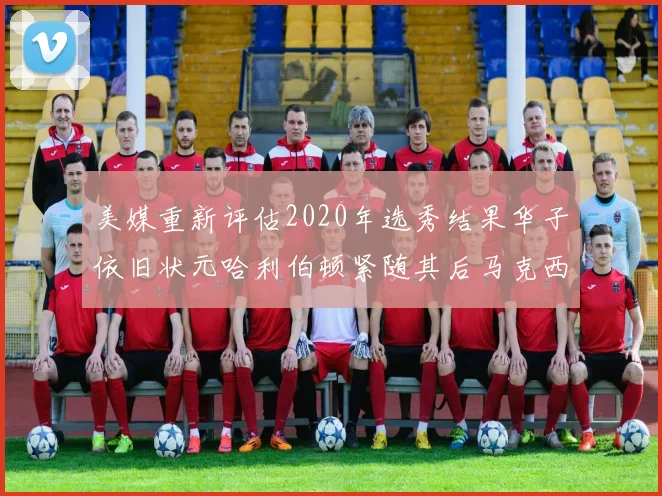 美媒重新评估2020年选秀结果华子依旧状元哈利伯顿紧随其后马克西位列探花