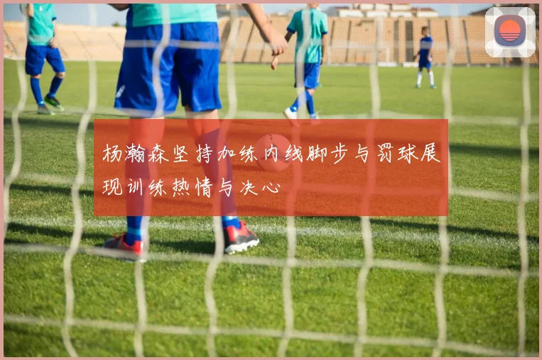 杨瀚森坚持加练内线脚步与罚球展现训练热情与决心