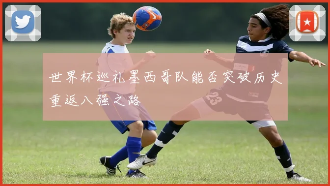 世界杯巡礼墨西哥队能否突破历史重返八强之路