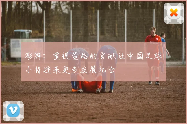 澎湃：重视董路的贡献让中国足球小将迎来更多发展机会