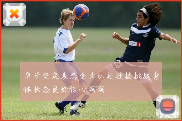 华子坚定表态全力以赴迎接挑战身体状态良好信心满满