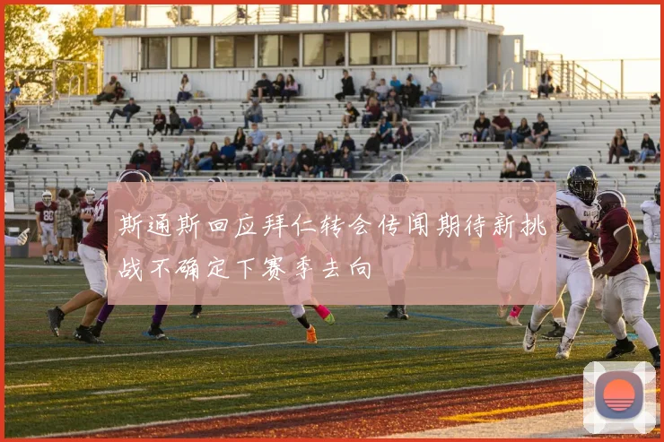 斯通斯回应拜仁转会传闻期待新挑战不确定下赛季去向