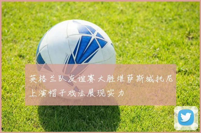 英格兰队友谊赛大胜堪萨斯城托尼上演帽子戏法展现实力