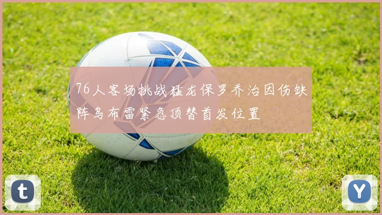 76人客场挑战猛龙保罗乔治因伤缺阵乌布雷紧急顶替首发位置