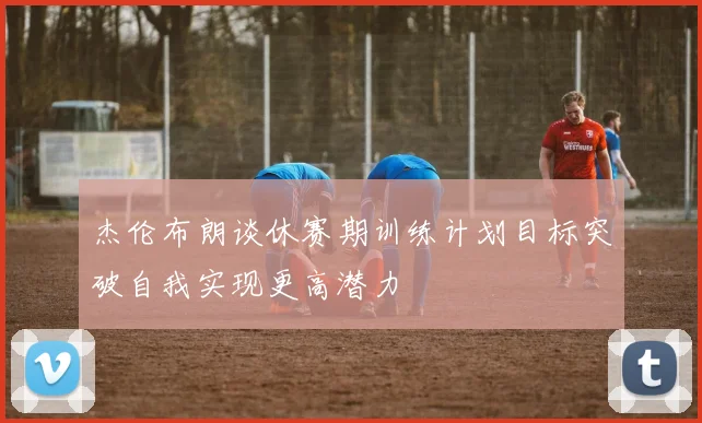 杰伦布朗谈休赛期训练计划目标突破自我实现更高潜力