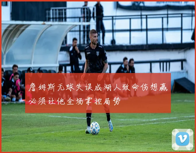 詹姆斯无球失误成湖人致命伤想赢必须让他全场掌控局势