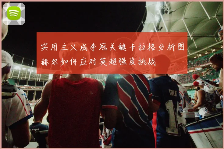 实用主义成夺冠关键卡拉格分析图赫尔如何应对英超强度挑战