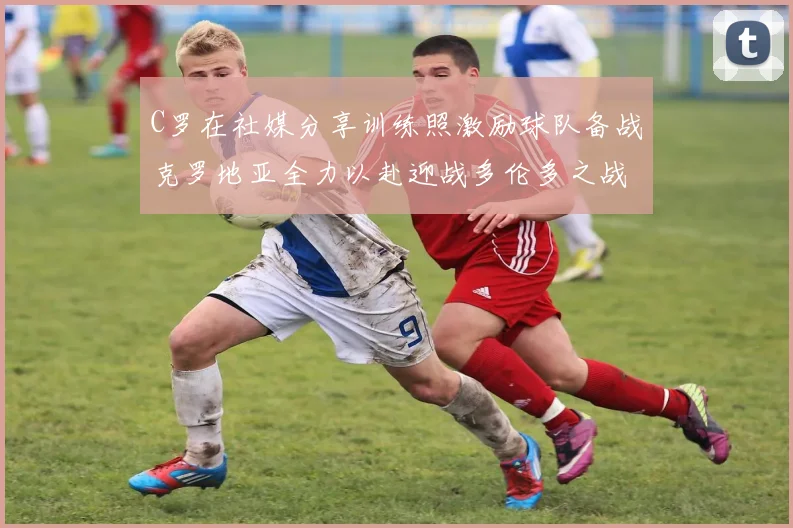 C罗在社媒分享训练照激励球队备战克罗地亚全力以赴迎战多伦多之战