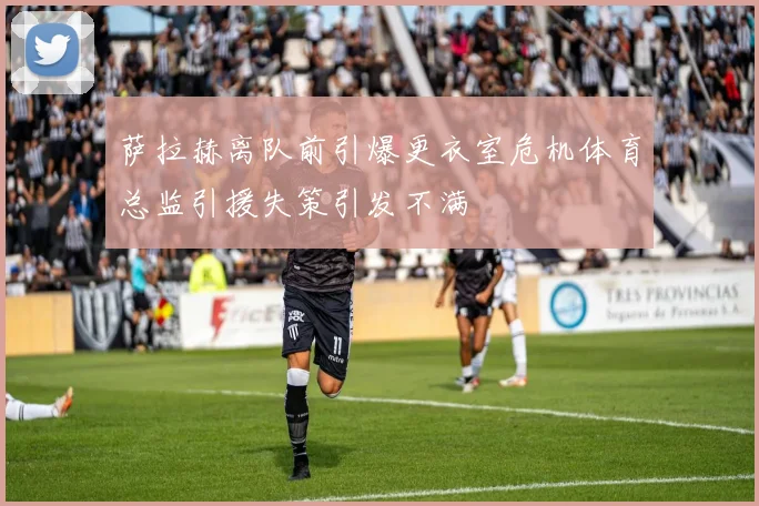 萨拉赫离队前引爆更衣室危机体育总监引援失策引发不满