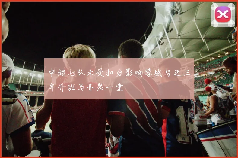 中超七队未受扣分影响蓉城与近三年升班马齐聚一堂