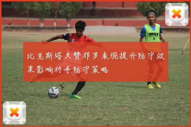 比克斯塔夫赞邓罗表现提升防守效果影响对手防守策略