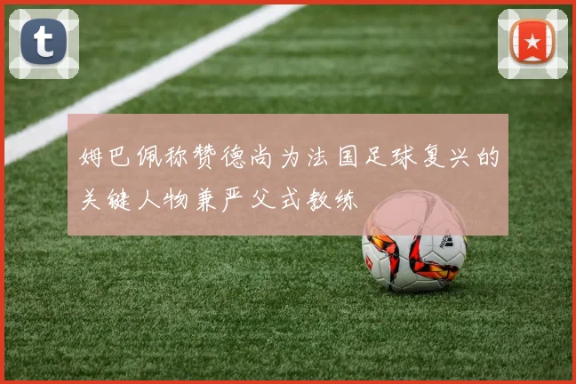 姆巴佩称赞德尚为法国足球复兴的关键人物兼严父式教练