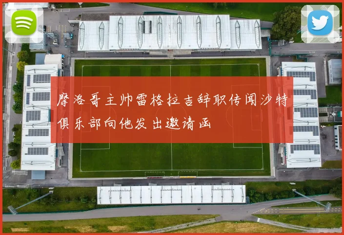 摩洛哥主帅雷格拉吉辞职传闻沙特俱乐部向他发出邀请函